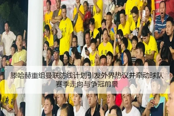 滕哈赫重组曼联防线计划引发外界热议并牵动球队赛季走向与争冠前景